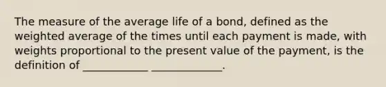 The measure of the average life of a bond, defined as the weighted average of the times until each payment is made, with weights proportional to the present value of the payment, is the definition of ____________ _____________.