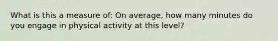 What is this a measure of: On average, how many minutes do you engage in physical activity at this level?