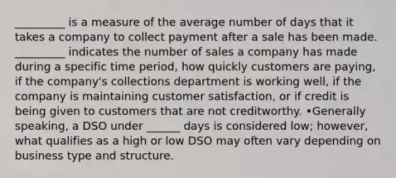 _________ is a measure of the average number of days that it takes a company to collect payment after a sale has been made. _________ indicates the number of sales a company has made during a specific time period, how quickly customers are paying, if the company's collections department is working well, if the company is maintaining customer satisfaction, or if credit is being given to customers that are not creditworthy. •Generally speaking, a DSO under ______ days is considered low; however, what qualifies as a high or low DSO may often vary depending on business type and structure.