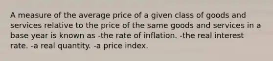 A measure of the average price of a given class of goods and services relative to the price of the same goods and services in a base year is known as -the rate of inflation. -the real interest rate. -a real quantity. -a price index.