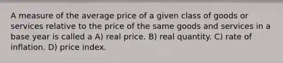 A measure of the average price of a given class of goods or services relative to the price of the same goods and services in a base year is called a A) real price. B) real quantity. C) rate of inflation. D) price index.