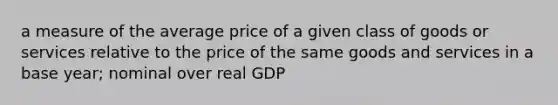 a measure of the average price of a given class of goods or services relative to the price of the same goods and services in a base year; nominal over real GDP