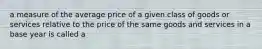 a measure of the average price of a given class of goods or services relative to the price of the same goods and services in a base year is called a