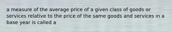 a measure of the average price of a given class of goods or services relative to the price of the same goods and services in a base year is called a