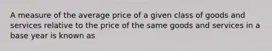 A measure of the average price of a given class of goods and services relative to the price of the same goods and services in a base year is known as