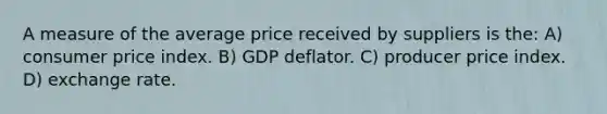 A measure of the average price received by suppliers is the: A) consumer price index. B) GDP deflator. C) producer price index. D) exchange rate.