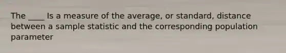 The ____ Is a measure of the average, or standard, distance between a sample statistic and the corresponding population parameter