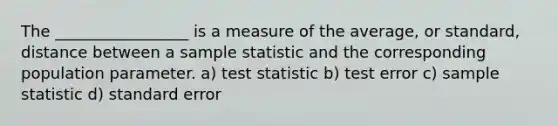 The _________________ is a measure of the average, or standard, distance between a sample statistic and the corresponding population parameter. a) test statistic b) test error c) sample statistic d) standard error