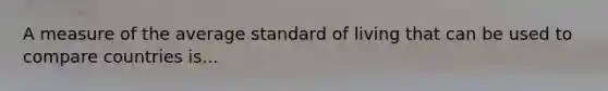 A measure of the average standard of living that can be used to compare countries is...