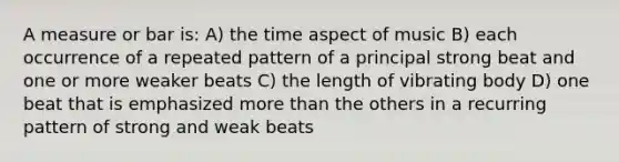 A measure or bar is: A) the time aspect of music B) each occurrence of a repeated pattern of a principal strong beat and one or more weaker beats C) the length of vibrating body D) one beat that is emphasized more than the others in a recurring pattern of strong and weak beats