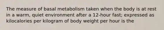 The measure of basal metabolism taken when the body is at rest in a warm, quiet environment after a 12-hour fast; expressed as kilocalories per kilogram of body weight per hour is the