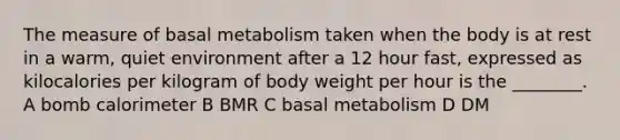 The measure of basal metabolism taken when the body is at rest in a warm, quiet environment after a 12 hour fast, expressed as kilocalories per kilogram of body weight per hour is the ________. A bomb calorimeter B BMR C basal metabolism D DM