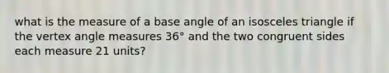 what is the measure of a base angle of an <a href='https://www.questionai.com/knowledge/k6D5AclxbL-isosceles-triangle' class='anchor-knowledge'>isosceles triangle</a> if the vertex <a href='https://www.questionai.com/knowledge/kN6klTODX9-angle-measure' class='anchor-knowledge'>angle measure</a>s 36° and the two congruent sides each measure 21 units?