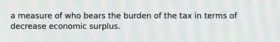 a measure of who bears the burden of the tax in terms of decrease economic surplus.