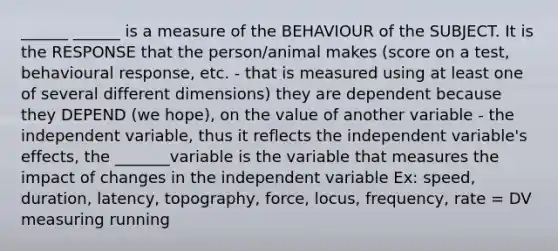 ______ ______ is a measure of the BEHAVIOUR of the SUBJECT. It is the RESPONSE that the person/animal makes (score on a test, behavioural response, etc. - that is measured using at least one of several different dimensions) they are dependent because they DEPEND (we hope), on the value of another variable - the independent variable, thus it reflects the independent variable's effects, the _______variable is the variable that measures the impact of changes in the independent variable Ex: speed, duration, latency, topography, force, locus, frequency, rate = DV measuring running