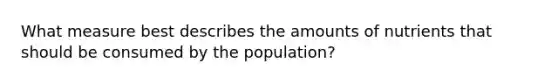 What measure best describes the amounts of nutrients that should be consumed by the population?