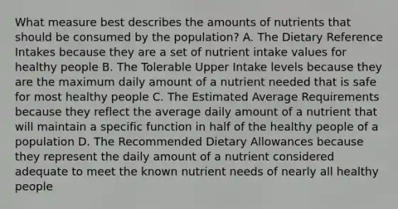 What measure best describes the amounts of nutrients that should be consumed by the population? A. The Dietary Reference Intakes because they are a set of nutrient intake values for healthy people B. The Tolerable Upper Intake levels because they are the maximum daily amount of a nutrient needed that is safe for most healthy people C. The Estimated Average Requirements because they reflect the average daily amount of a nutrient that will maintain a specific function in half of the healthy people of a population D. The Recommended Dietary Allowances because they represent the daily amount of a nutrient considered adequate to meet the known nutrient needs of nearly all healthy people