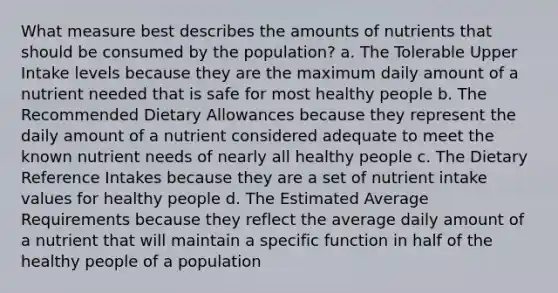 What measure best describes the amounts of nutrients that should be consumed by the population? a. The Tolerable Upper Intake levels because they are the maximum daily amount of a nutrient needed that is safe for most healthy people b. The Recommended Dietary Allowances because they represent the daily amount of a nutrient considered adequate to meet the known nutrient needs of nearly all healthy people c. The Dietary Reference Intakes because they are a set of nutrient intake values for healthy people d. The Estimated Average Requirements because they reflect the average daily amount of a nutrient that will maintain a specific function in half of the healthy people of a population