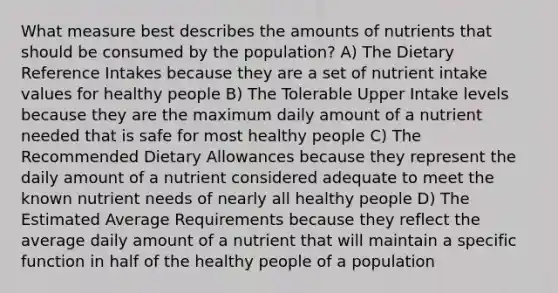 What measure best describes the amounts of nutrients that should be consumed by the population? A) The Dietary Reference Intakes because they are a set of nutrient intake values for healthy people B) The Tolerable Upper Intake levels because they are the maximum daily amount of a nutrient needed that is safe for most healthy people C) The Recommended Dietary Allowances because they represent the daily amount of a nutrient considered adequate to meet the known nutrient needs of nearly all healthy people D) The Estimated Average Requirements because they reflect the average daily amount of a nutrient that will maintain a specific function in half of the healthy people of a population