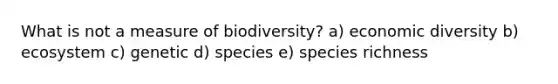 What is not a measure of biodiversity? a) economic diversity b) ecosystem c) genetic d) species e) species richness