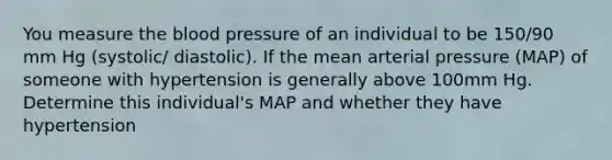 You measure the blood pressure of an individual to be 150/90 mm Hg (systolic/ diastolic). If the mean arterial pressure (MAP) of someone with hypertension is generally above 100mm Hg. Determine this individual's MAP and whether they have hypertension