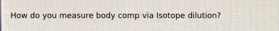 How do you measure body comp via Isotope dilution?