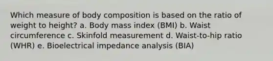 Which measure of body composition is based on the ratio of weight to height? a. Body mass index (BMI) b. Waist circumference c. Skinfold measurement d. Waist-to-hip ratio (WHR) e. Bioelectrical impedance analysis (BIA)