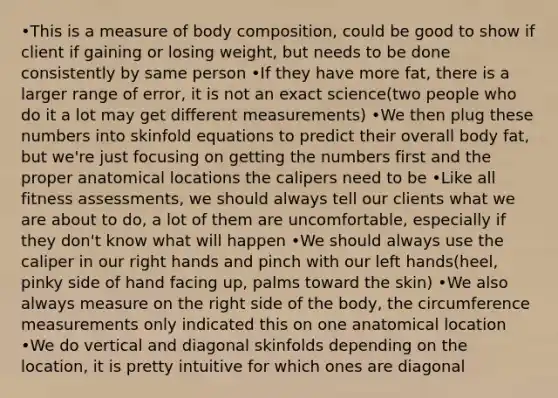 •This is a measure of body composition, could be good to show if client if gaining or losing weight, but needs to be done consistently by same person •If they have more fat, there is a larger range of error, it is not an exact science(two people who do it a lot may get different measurements) •We then plug these numbers into skinfold equations to predict their overall body fat, but we're just focusing on getting the numbers first and the proper anatomical locations the calipers need to be •Like all fitness assessments, we should always tell our clients what we are about to do, a lot of them are uncomfortable, especially if they don't know what will happen •We should always use the caliper in our right hands and pinch with our left hands(heel, pinky side of hand facing up, palms toward the skin) •We also always measure on the right side of the body, the circumference measurements only indicated this on one anatomical location •We do vertical and diagonal skinfolds depending on the location, it is pretty intuitive for which ones are diagonal