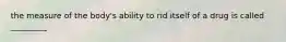 the measure of the body's ability to rid itself of a drug is called _________