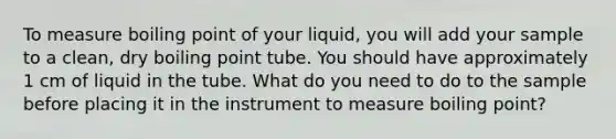 To measure boiling point of your liquid, you will add your sample to a clean, dry boiling point tube. You should have approximately 1 cm of liquid in the tube. What do you need to do to the sample before placing it in the instrument to measure boiling point?