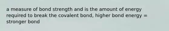 a measure of bond strength and is the amount of energy required to break the covalent bond, higher bond energy = stronger bond