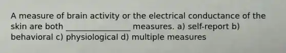 A measure of brain activity or the electrical conductance of the skin are both ________________ measures. a) self-report b) behavioral c) physiological d) multiple measures