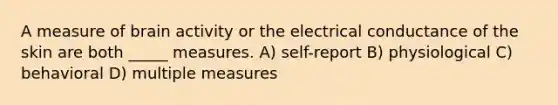 A measure of brain activity or the electrical conductance of the skin are both _____ measures. A) self-report B) physiological C) behavioral D) multiple measures