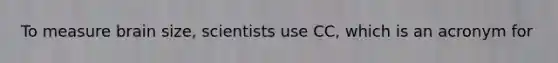To measure brain size, scientists use CC, which is an acronym for