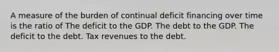 A measure of the burden of continual deficit financing over time is the ratio of The deficit to the GDP. The debt to the GDP. The deficit to the debt. Tax revenues to the debt.