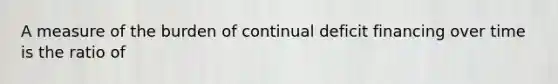 A measure of the burden of continual deficit financing over time is the ratio of