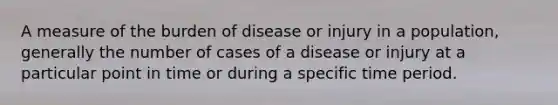 A measure of the burden of disease or injury in a population, generally the number of cases of a disease or injury at a particular point in time or during a specific time period.