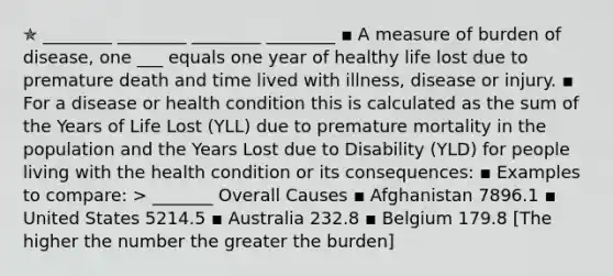 ✯ ________ ________ ________ ________ ▪︎ A measure of burden of disease, one ___ equals one year of healthy life lost due to premature death and time lived with illness, disease or injury. ▪︎ For a disease or health condition this is calculated as the sum of the Years of Life Lost (YLL) due to premature mortality in the population and the Years Lost due to Disability (YLD) for people living with the health condition or its consequences: ▪︎ Examples to compare: > _______ Overall Causes ▪ Afghanistan 7896.1 ▪ United States 5214.5 ▪ Australia 232.8 ▪ Belgium 179.8 [The higher the number the greater the burden]