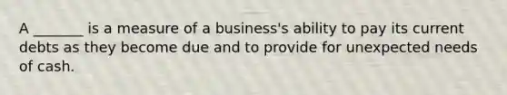 A _______ is a measure of a business's ability to pay its current debts as they become due and to provide for unexpected needs of cash.