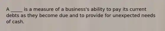 A _____ is a measure of a business's ability to pay its current debts as they become due and to provide for unexpected needs of cash.