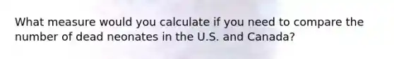 What measure would you calculate if you need to compare the number of dead neonates in the U.S. and Canada?