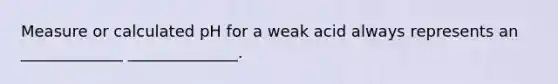 Measure or calculated pH for a weak acid always represents an _____________ ______________.