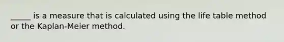 _____ is a measure that is calculated using the life table method or the Kaplan-Meier method.