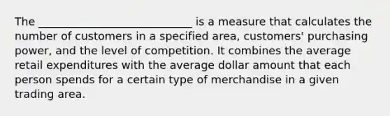 The ____________________________ is a measure that calculates the number of customers in a specified area, customers' purchasing power, and the level of competition. It combines the average retail expenditures with the average dollar amount that each person spends for a certain type of merchandise in a given trading area.