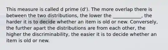 This measure is called d prime (d'). The more overlap there is between the two distributions, the lower the ____________, the harder it is to decide whether an item is old or new. Conversely, the further apart the distributions are from each other, the higher the discriminability, the easier it is to decide whether an item is old or new.