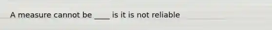 A measure cannot be ____ is it is not reliable