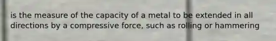 is the measure of the capacity of a metal to be extended in all directions by a compressive force, such as rolling or hammering