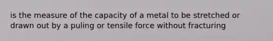 is the measure of the capacity of a metal to be stretched or drawn out by a puling or tensile force without fracturing