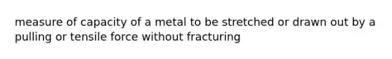 measure of capacity of a metal to be stretched or drawn out by a pulling or tensile force without fracturing