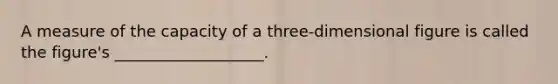 A measure of the capacity of a three-dimensional figure is called the figure's ___________________.